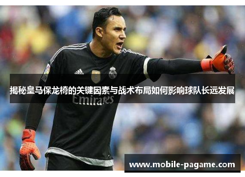 揭秘皇马保龙椅的关键因素与战术布局如何影响球队长远发展