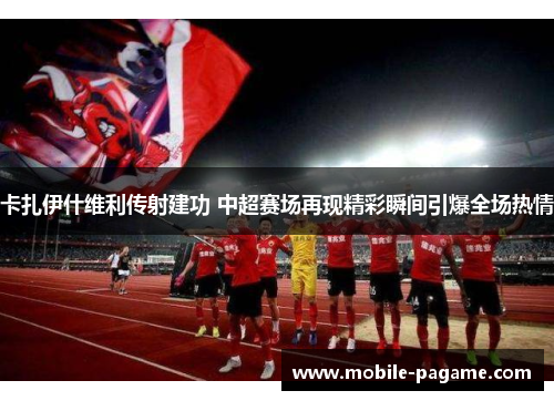 卡扎伊什维利传射建功 中超赛场再现精彩瞬间引爆全场热情