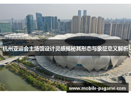 杭州亚运会主场馆设计灵感揭秘其形态与象征意义解析