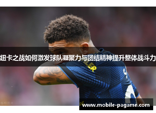 纽卡之战如何激发球队凝聚力与团结精神提升整体战斗力