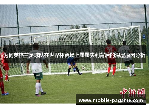 为何英格兰足球队在世界杯赛场上屡屡失利背后的深层原因分析