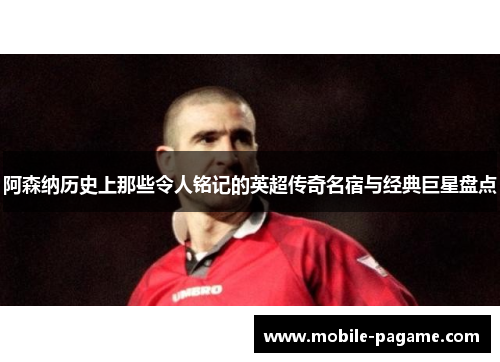 阿森纳历史上那些令人铭记的英超传奇名宿与经典巨星盘点